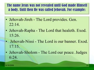 The name Jesus was not revealed until God made Himself
  a body. Until then He was called Jehovah. For example:

• Jehovah-Jireh - The Lord provides. Gen.
  22:14.
• Jehovah-Rapha - The Lord that healeth. Exod.
  15:26.
• Jehovah-Nissi - The Lord is our banner. Exod.
  17:15.
• Jehovah-Sholom - The Lord our peace. Judges
  6:24.
6/16/2009                                              20
 