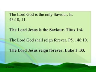 The Lord God is the only Saviour. Is.
   43:10, 11.

   The Lord Jesus is the Saviour. Titus 1:4.

   The Lord God shall reign forever. P5. 146:10.

   The Lord Jesus reign forever. Luke 1 :33.


6/16/2009                                          24
 