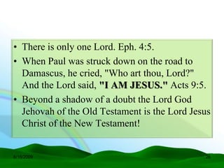 • There is only one Lord. Eph. 4:5.
• When Paul was struck down on the road to
  Damascus, he cried, "Who art thou, Lord?"
  And the Lord said, "I AM JESUS." Acts 9:5.
• Beyond a shadow of a doubt the Lord God
  Jehovah of the Old Testament is the Lord Jesus
  Christ of the New Testament!


6/16/2009                                     26
 