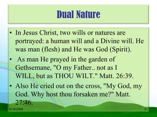 Dual Nature
• In Jesus Christ, two wills or natures are
  portrayed: a human will and a Divine will. He
  was man (flesh) and He was God (Spirit).
• As man He prayed in the garden of
  Gethsemane, "O my Father.. not as I
  WILL, but as THOU WILT." Matt. 26:39.
• Also He cried out on the cross, "My God, my
  God. Why host thou forsaken me?" Matt.
  27:46.
6/16/2009                                         31
 