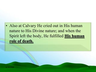 • Also at Calvary He cried out in His human
  nature to His Divine nature; and when the
  Spirit left the body, He fulfilled His human
  role of death.




6/16/2009                                        33
 