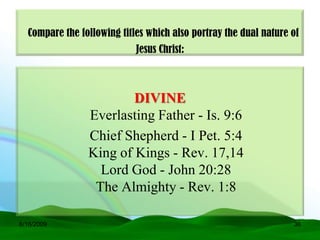 Compare the following titles which also portray the dual nature of
                            Jesus Christ:



                        DIVINE
                Everlasting Father - Is. 9:6
                Chief Shepherd - I Pet. 5:4
                King of Kings - Rev. 17,14
                  Lord God - John 20:28
                 The Almighty - Rev. 1:8

6/16/2009                                                         36
 