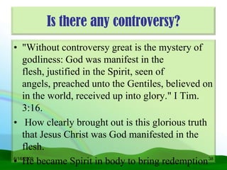 Is there any controversy?
• "Without controversy great is the mystery of
    godliness: God was manifest in the
    flesh, justified in the Spirit, seen of
    angels, preached unto the Gentiles, believed on
    in the world, received up into glory." I Tim.
    3:16.
• How clearly brought out is this glorious truth
    that Jesus Christ was God manifested in the
    flesh.
• He became Spirit in body to bring redemption 38
6/16/2009
 