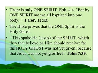 • There is only ONE SPIRIT. Eph. 4:4. "For by
  ONE SPIRIT are we all baptized into one
  body..." 1 Cor. 12:13.
• The Bible proves that the ONE Spirit is the
  Holy Ghost.
• "This spake He (Jesus) of the SPIRIT, which
  they that believe on Him should receive: far
  the HOLY GHOST was not yet given; because
  that Jesus was not yet glorified." John 7:39.


6/16/2009                                     43
 