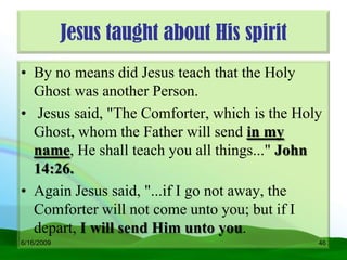 Jesus taught about His spirit
• By no means did Jesus teach that the Holy
  Ghost was another Person.
• Jesus said, "The Comforter, which is the Holy
  Ghost, whom the Father will send in my
  name, He shall teach you all things..." John
  14:26.
• Again Jesus said, "...if I go not away, the
  Comforter will not come unto you; but if I
  depart, I will send Him unto you.
6/16/2009                                     46
 
