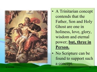 • A Trinitarian concept
              contends that the
              Father, Son and Holy
              Ghost are one in
              holiness, love, glory,
              wisdom and eternal
              power; but, three in
              Person.
            • No Scripture can be
              found to support such
              a concept.
6/16/2009                        49
 