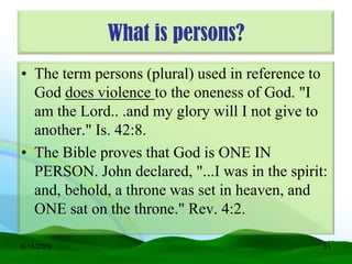 What is persons?
• The term persons (plural) used in reference to
  God does violence to the oneness of God. "I
  am the Lord.. .and my glory will I not give to
  another." Is. 42:8.
• The Bible proves that God is ONE IN
  PERSON. John declared, "...I was in the spirit:
  and, behold, a throne was set in heaven, and
  ONE sat on the throne." Rev. 4:2.

6/16/2009                                       51
 