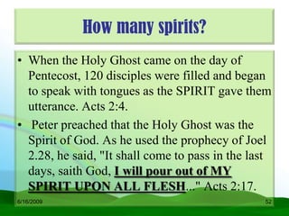 How many spirits?
• When the Holy Ghost came on the day of
  Pentecost, 120 disciples were filled and began
  to speak with tongues as the SPIRIT gave them
  utterance. Acts 2:4.
• Peter preached that the Holy Ghost was the
  Spirit of God. As he used the prophecy of Joel
  2.28, he said, "It shall come to pass in the last
  days, saith God, I will pour out of MY
  SPIRIT UPON ALL FLESH..." Acts 2:17.
6/16/2009                                        52
 