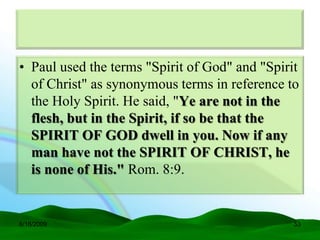 • Paul used the terms "Spirit of God" and "Spirit
  of Christ" as synonymous terms in reference to
  the Holy Spirit. He said, "Ye are not in the
  flesh, but in the Spirit, if so be that the
  SPIRIT OF GOD dwell in you. Now if any
  man have not the SPIRIT OF CHRIST, he
  is none of His." Rom. 8:9.


6/16/2009                                       53
 