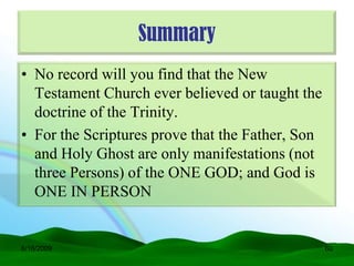 Summary
• No record will you find that the New
  Testament Church ever believed or taught the
  doctrine of the Trinity.
• For the Scriptures prove that the Father, Son
  and Holy Ghost are only manifestations (not
  three Persons) of the ONE GOD; and God is
  ONE IN PERSON


6/16/2009                                         60
 