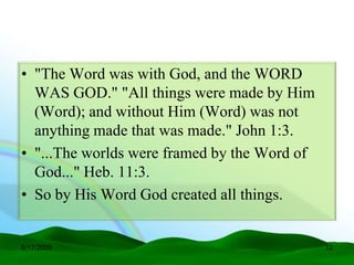 • "The Word was with God, and the WORD
  WAS GOD." "All things were made by Him
  (Word); and without Him (Word) was not
  anything made that was made." John 1:3.
• "...The worlds were framed by the Word of
  God..." Heb. 11:3.
• So by His Word God created all things.


6/17/2009                                     12
 
