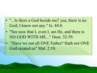 • ".. Is there a God beside me? yea, there is no
  God; I know not any." Is. 44:8.
• "See now that I, even I, am He, and there is
  NO GOD WITH ME..." Deut. 32:39.
• "Have we not all ONE Father? Hath not ONE
  God created us" Mal. 2:10.



6/17/2009                                      14
 
