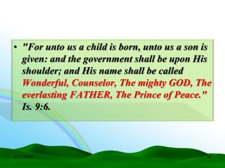 • "For unto us a child is born, unto us a son is
  given: and the government shall be upon His
  shoulder; and His name shall be called
  Wonderful, Counselor, The mighty GOD, The
  everlasting FATHER, The Prince of Peace."
  Is. 9:6.



6/17/2009                                     18
 