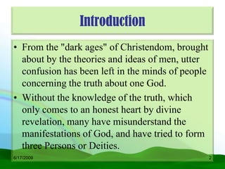 Introduction
• From the "dark ages" of Christendom, brought
  about by the theories and ideas of men, utter
  confusion has been left in the minds of people
  concerning the truth about one God.
• Without the knowledge of the truth, which
  only comes to an honest heart by divine
  revelation, many have misunderstand the
  manifestations of God, and have tried to form
  three Persons or Deities.
6/17/2009                                          2
 