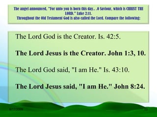 The angel announced, "For unto you is born this day.. .0 Saviour, which is CHRIST THE
                                  LORD." Luke 2:11.
    Throughout the Old Testament God is also called the Lord. Compare the following:



   The Lord God is the Creator. Is. 42:5.

   The Lord Jesus is the Creator. John 1:3, 10.

   The Lord God said, "I am He." Is. 43:10.

   The Lord Jesus said, "I am He." John 8:24.


6/17/2009                                                                                 23
 