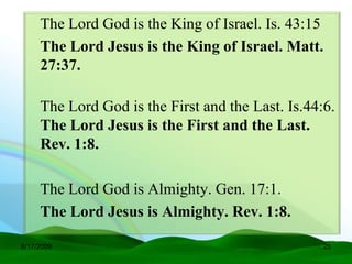 The Lord God is the King of Israel. Is. 43:15
     The Lord Jesus is the King of Israel. Matt.
     27:37.

     The Lord God is the First and the Last. Is.44:6.
     The Lord Jesus is the First and the Last.
     Rev. 1:8.

     The Lord God is Almighty. Gen. 17:1.
     The Lord Jesus is Almighty. Rev. 1:8.

6/17/2009                                          25
 