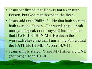 • Jesus confirmed that He was not a separate
  Person, but God manifested in the flesh.
• Jesus said unto Philip, ".. .He that hath seen me
  hath seen the Father.. .The words that I speak
  unto you I speak not of myself; but the father
  that DWELLETH IN ME, He doeth the
  works...Believe me that I am in the Father, and
  the FATHER IN ME..." John 14:9-11.
• Jesus simply stated, "I and My Father are ONE
  (not two)." John 10:30.
6/17/2009                                        27
 