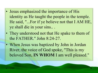 • Jesus emphasized the importance of His
  identity as He taught the people in the temple.
  He said, "...For if ye believe not that I AM HE,
  ye shall die in your sins.. .
• They understood not that He spake to them of
  the FATHER." John 8:24-27.
• When Jesus was baptized by John in Jordan
  River, the voice of God spoke, "This is my
  beloved Son, IN WHOM I am well pleased."

6/17/2009                                        28
 