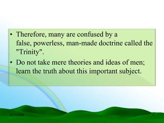 • Therefore, many are confused by a
  false, powerless, man-made doctrine called the
  "Trinity".
• Do not take mere theories and ideas of men;
  learn the truth about this important subject.




6/17/2009                                      3
 