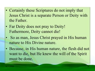 • Certainly these Scriptures do not imply that
  Jesus Christ is a separate Person or Deity with
  the Father.
• Far Deity does not pray to Deity!
  Futhermore, Deity cannot die!
• So as man, Jesus Christ prayed in His human
  nature to His Divine nature.
• Because, in His human nature, the flesh did not
  want to die, but He knew the will of the Spirit
  must be done.
6/17/2009                                      32
 