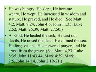 • He was hungry, He slept, He became
  weary, He wept, He increased in wisdom and
  stature, He prayed, and He died. (See Matt.
  4:2, Matt. 8:24, John 4:6, John 11,35, Luke
  2:52, Matt. 26:39, Matt. 27:50.)
• As God, He healed the sick, He cast out
  devils, He raised the dead, He calmed the sea.
  He forgave sins, He answered prayer, and He
  arose from the grave. (See Matt. 4,23, Luke
  8:35, John 11:43,44, Mark 4:39, Mark
  2:5, John 14:14, John 2:19-21.)
6/17/2009                                          34
 