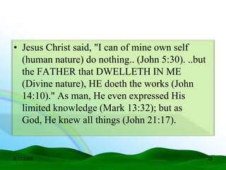 • Jesus Christ said, "I can of mine own self
  (human nature) do nothing.. (John 5:30). ..but
  the FATHER that DWELLETH IN ME
  (Divine nature), HE doeth the works (John
  14:10)." As man, He even expressed His
  limited knowledge (Mark 13:32); but as
  God, He knew all things (John 21:17).


6/17/2009                                          35
 