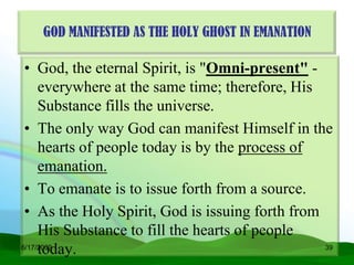 GOD MANIFESTED AS THE HOLY GHOST IN EMANATION

 • God, the eternal Spirit, is "Omni-present" -
     everywhere at the same time; therefore, His
     Substance fills the universe.
 • The only way God can manifest Himself in the
     hearts of people today is by the process of
     emanation.
 • To emanate is to issue forth from a source.
 • As the Holy Spirit, God is issuing forth from
     His Substance to fill the hearts of people
     today.
6/17/2009                                        39
 