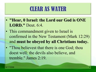 CLEAR AS WATER
• "Hear, 0 Israel: the Lord our God is ONE
  LORD." Deut. 6:4.
• This commandment given to Israel is
  confirmed in the New Testament (Mark 12:29)
  and must be obeyed by all Christians today.
• "Thou believest that there is one God; thou
  doest well: the devils also believe, and
  tremble." James 2:19.

6/17/2009                                   4
 