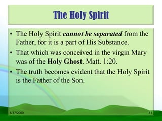 The Holy Spirit
• The Holy Spirit cannot be separated from the
  Father, for it is a part of His Substance.
• That which was conceived in the virgin Mary
  was of the Holy Ghost. Matt. 1:20.
• The truth becomes evident that the Holy Spirit
  is the Father of the Son.



6/17/2009                                      41
 