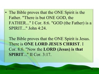 • The Bible proves that the ONE Spirit is the
  Father. "There is but ONE GOD, the
  FATHER..." I Cor. 8:6. "GOD (the Father) is a
  SPIRIT..." John 4:24.

   The Bible proves that the ONE Spirit is Jesus.
   There is ONE LORD JESUS CHRIST. I
   Cor. 8:6. "Now the LORD (Jesus) is that
   SPIRIT..." II Cor. 3:17.


6/17/2009                                           44
 