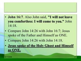 • John 16:7. Also John said, "I will not leave
  you comfortless: I will come to you." John
  14:18.
• Compare John 14:26 with John 16:7; Jesus
  spoke of the Father and Himself as ONE.
• Compare John 14:26 with John 14:18.
• Jesus spoke of the Holy Ghost and Himself
  as ONE.
6/17/2009                                        47
 