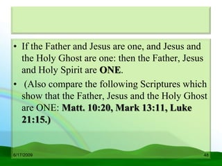 • If the Father and Jesus are one, and Jesus and
  the Holy Ghost are one: then the Father, Jesus
  and Holy Spirit are ONE.
• (Also compare the following Scriptures which
  show that the Father, Jesus and the Holy Ghost
  are ONE: Matt. 10:20, Mark 13:11, Luke
  21:15.)


6/17/2009                                      48
 