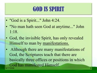 GOD IS SPIRIT
• "God is a Spirit..." John 4:24.
• "No man hath seen God at anytime..." John
  1:18.
• God, the invisible Spirit, has only revealed
  Himself to man by manifestations.
• Although there are many manifestations of
  God, the Scriptures teach that there are
  basically three offices or positions in which
  God has manifested Himself.
6/17/2009                                         5
 