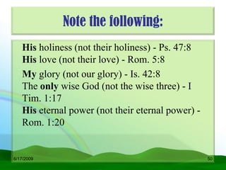 Note the following:
   His holiness (not their holiness) - Ps. 47:8
   His love (not their love) - Rom. 5:8
   My glory (not our glory) - Is. 42:8
   The only wise God (not the wise three) - I
   Tim. 1:17
   His eternal power (not their eternal power) -
   Rom. 1:20


6/17/2009                                          50
 