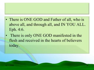 • There is ONE GOD and Father of all, who is
  above all, and through all, and IN YOU ALL.
  Eph. 4:6.
• There is only ONE GOD manifested in the
  flesh and received in the hearts of believers
  today.



6/17/2009                                         54
 