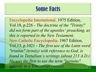 Some Facts
    Encyclopedia International, 1975 Edition,
    Vol.18, p.226 - The doctrine of the "Trinity"
    did not form part of the apostles’ preaching, as
    this is reported in the New Testament.
    New Catholic Encyclopedia, 1967 Edition,
    Vol.13, p.1021 - The first use of the Latin word
    "trinitas" (trinity) with reference to God, is
    found in Tertullian’s writings (about 213 A.D.)
    He was the first to use the term "persons"
    (plural) in a Trinitarian context.
6/17/2009                                          56
 