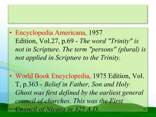 • Encyclopedia Americana, 1957
  Edition, Vol.27, p.69 - The word "Trinity" is
  not in Scripture. The term "persons" (plural) is
  not applied in Scripture to the Trinity.

• World Book Encyclopedia, 1975 Edition, Vol.
    T, p.363 - Belief in Father, Son and Holy
    Ghost was first defined by the earliest general
    council of churches. This was the First
    Council of Nicaea in 325 A.D.
6/17/2009                                          57
 