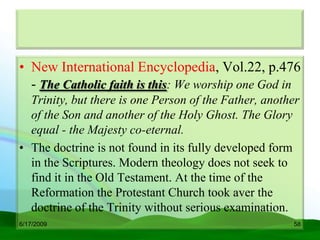 • New International Encyclopedia, Vol.22, p.476
  - The Catholic faith is this: We worship one God in
  Trinity, but there is one Person of the Father, another
  of the Son and another of the Holy Ghost. The Glory
  equal - the Majesty co-eternal.
• The doctrine is not found in its fully developed form
  in the Scriptures. Modern theology does not seek to
  find it in the Old Testament. At the time of the
  Reformation the Protestant Church took aver the
  doctrine of the Trinity without serious examination.
6/17/2009                                              58
 