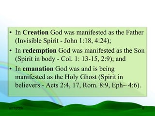 • In Creation God was manifested as the Father
  (Invisible Spirit - John 1:18, 4:24);
• In redemption God was manifested as the Son
  (Spirit in body - Col. 1: 13-15, 2:9); and
• In emanation God was and is being
  manifested as the Holy Ghost (Spirit in
  believers - Acts 2:4, 17, Rom. 8:9, Eph~ 4:6).


6/17/2009                                      61
 