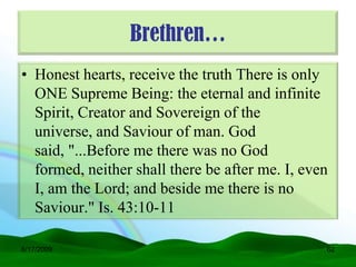Brethren…
• Honest hearts, receive the truth There is only
  ONE Supreme Being: the eternal and infinite
  Spirit, Creator and Sovereign of the
  universe, and Saviour of man. God
  said, "...Before me there was no God
  formed, neither shall there be after me. I, even
  I, am the Lord; and beside me there is no
  Saviour." Is. 43:10-11

6/17/2009                                        62
 