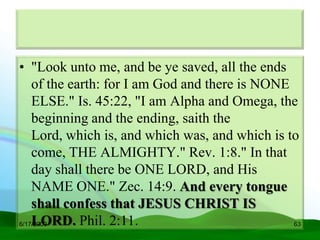 • "Look unto me, and be ye saved, all the ends
    of the earth: for I am God and there is NONE
    ELSE." Is. 45:22, "I am Alpha and Omega, the
    beginning and the ending, saith the
    Lord, which is, and which was, and which is to
    come, THE ALMIGHTY." Rev. 1:8." In that
    day shall there be ONE LORD, and His
    NAME ONE." Zec. 14:9. And every tongue
    shall confess that JESUS CHRIST IS
    LORD. Phil. 2:11.
6/17/2009                                        63
 
