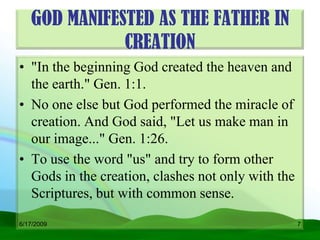 GOD MANIFESTED AS THE FATHER IN
              CREATION
• "In the beginning God created the heaven and
  the earth." Gen. 1:1.
• No one else but God performed the miracle of
  creation. And God said, "Let us make man in
  our image..." Gen. 1:26.
• To use the word "us" and try to form other
  Gods in the creation, clashes not only with the
  Scriptures, but with common sense.

6/17/2009                                           7
 