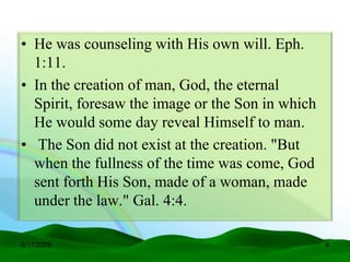 • He was counseling with His own will. Eph.
  1:11.
• In the creation of man, God, the eternal
  Spirit, foresaw the image or the Son in which
  He would some day reveal Himself to man.
• The Son did not exist at the creation. "But
  when the fullness of the time was come, God
  sent forth His Son, made of a woman, made
  under the law." Gal. 4:4.

6/17/2009                                         9
 
