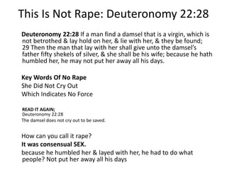 This Is Not Rape: Deuteronomy 22:28 
Deuteronomy 22:28 If a man find a damsel that is a virgin, which is 
not betrothed & lay hold on her, & lie with her, & they be found; 
29 Then the man that lay with her shall give unto the damsel’s 
father fifty shekels of silver, & she shall be his wife; because he hath 
humbled her, he may not put her away all his days. 
Key Words Of No Rape 
She Did Not Cry Out 
Which Indicates No Force 
READ IT AGAIN; 
Deuteronomy 22:28 
The damsel does not cry out to be saved. 
How can you call it rape? 
It was consensual SEX. 
because he humbled her & layed with her, he had to do what 
people? Not put her away all his days 
 