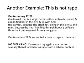Another Example: This is not rape 
Deuteronomy 22:23 
if a damsel that is a virgin be betrothed unto a husband, & 
a man find her in the city, & lie with her; 
the damsel, because she cried not, being in the city; & the 
man, because he hath humbled his neighbour’s wife: so 
thou shalt put away evil from among you. 
Deuteronomy 22 Does not tell a man to rape a woman! 
NO MEANS NO: If a woman cry again a man action 
sexually then it looked at as rape from a biblical context. 
