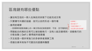 區塊鏈有哪些優點
◦ 讓沒有互信的一群人在無政府狀態下也能完成交易
◦ 只要遵守共通的協議，就可以自然形成一個市場
◦ 善用密碼學
◦ 密碼學保證區塊鏈上的一筆交易或記錄是透明、可信，且可稽核的
◦ 用智能合約寫的交易可以被自動執行。沒有人能改變規則。自動執行的
分散金融（DeFi）變得越來越普遍
◦ 天生就是一個非常強力的多參與者清算工具
◦ 很適合拿來做為不可竄改的證書與履歷
2020/12/12 10
GDPR？
政府貪污？
兒童色情影片？
性犯罪受害者保護？
 