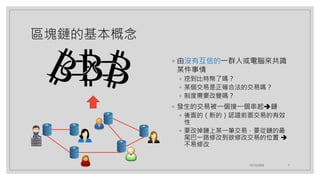 區塊鏈的基本概念
◦ 由沒有互信的一群人或電腦來共識
某件事情
◦ 挖到比特幣了嗎？
◦ 某個交易是正確合法的交易嗎？
◦ 制度需要改變嗎？
◦ 發生的交易被一個接一個串起➔鏈
◦ 後面的（新的）認證前面交易的有效
性
◦ 要改掉鏈上某一筆交易，要從鏈的最
尾巴一路修改到欲修改交易的位置 ➔
不易修改
12/12/2020 7
 