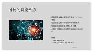 神秘的智能合約
◦ 把整個區塊鏈的網路世界當成「一」台大
電腦
◦ 在區塊鏈上執行的程式叫做智能合約
◦ 程式碼就是判官➔排除人為干擾
◦ 大部分你聽到的幣都是用智能合約作出來
的
◦ 問題
◦ 難以撰寫與維護
◦ 一點點小BUG往往代價就很大
2020/12/12 9
 