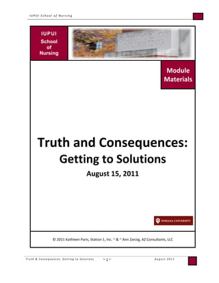 IUPUISchool ofNursingModuleMaterialsTruth and Consequences:Getting to SolutionsAugust 15, 2011© 2011 Kathleen Paris, Station 1, Inc. ~ & ~ Ann Zanzig, AZ Consultants, LLC  <br />Table of Contents<br />Overall Objective and Learner Outcomes3<br />Expectations4<br />Agenda5<br />Ground Rules6<br />What is Conflict?7<br />School of Nursing Core Values7<br />Costs of Not Being Able to Resolve Conflict Effectively8<br />Biological Effects of Conflict9-10<br />What Does This Mean for Conflict Resolution?11<br />quot;
Speak for Yourselfquot;
 ala The Clover Practice™12<br />Breathing Deeply13<br />Steps to Mediation14-17<br />What's the Difference Between Position and Interest?18<br />Bullying vs. Conflict18<br />Dialogue vs. Discussion18-19<br />Preventing Conflict20-21<br />Additional Resources22<br />,[object Object]