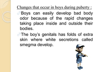 Changes that occur in boys during puberty :
♂Boys can easily develop bad body
odor because of the rapid changes
taking place inside and outside their
bodies.
♂The boy’s genitals has folds of extra
skin where white secretions called
smegma develop.
 